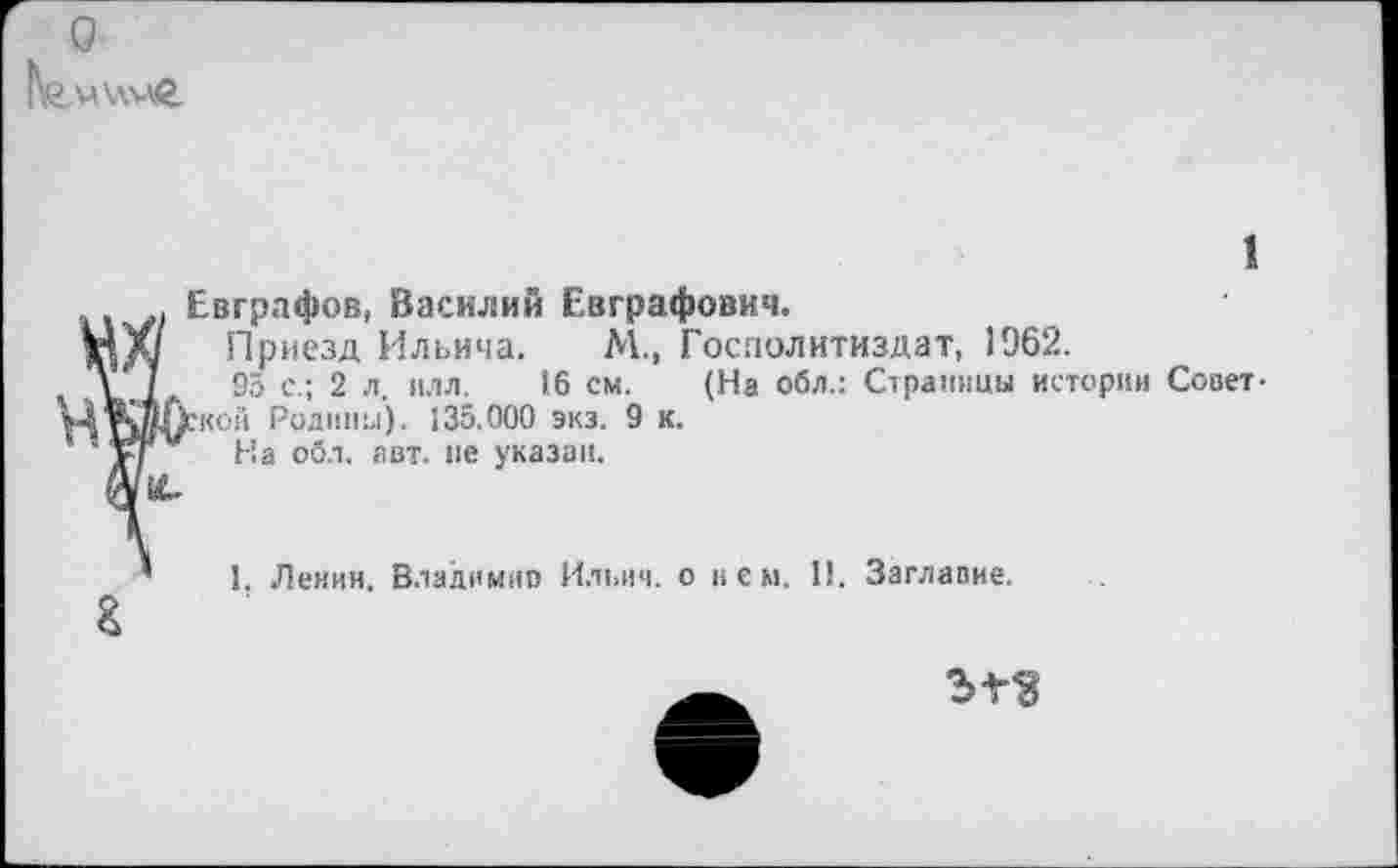 ﻿о |\о«\\мг
1
Евграфов, Василий Евграфович.
Приезд Ильича. М., Госполитиздат, 1962.
95 с.; 2 л. илл. 16 см. (На обл.: Страницы истории Совет-гной Родины). 135.000 экз. 9 к.
На обл. авт. пе указан.
г
1. Ленин. Владимно Ильич, о нем. 11. Заглавие.
